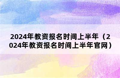 2024年教资报名时间上半年（2024年教资报名时间上半年官网）