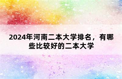 2024年河南二本大学排名，有哪些比较好的二本大学