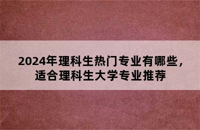 2024年理科生热门专业有哪些，适合理科生大学专业推荐