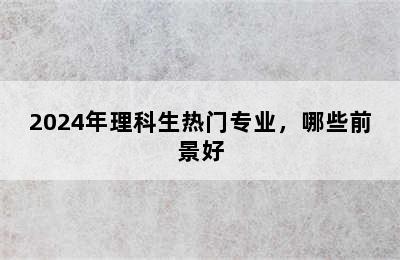 2024年理科生热门专业，哪些前景好