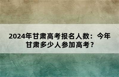 2024年甘肃高考报名人数：今年甘肃多少人参加高考？