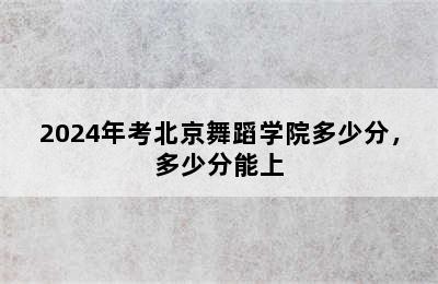 2024年考北京舞蹈学院多少分，多少分能上