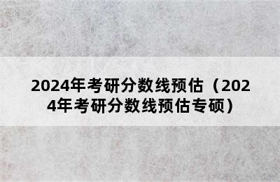 2024年考研分数线预估（2024年考研分数线预估专硕）