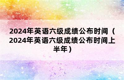 2024年英语六级成绩公布时间（2024年英语六级成绩公布时间上半年）