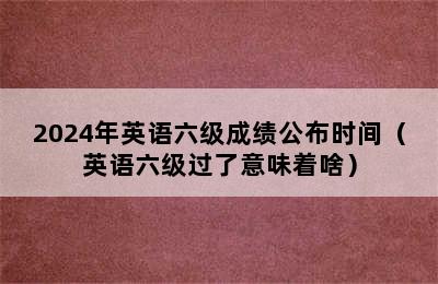 2024年英语六级成绩公布时间（英语六级过了意味着啥）