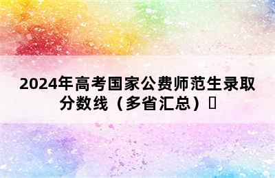 2024年高考国家公费师范生录取分数线（多省汇总）​