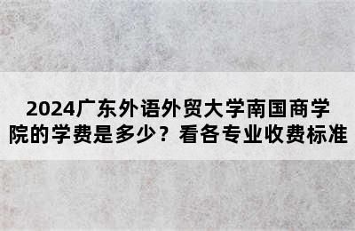 2024广东外语外贸大学南国商学院的学费是多少？看各专业收费标准