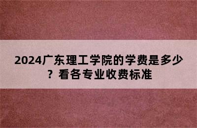 2024广东理工学院的学费是多少？看各专业收费标准