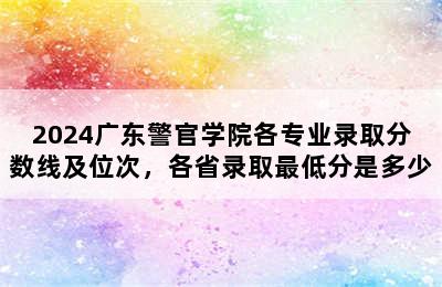 2024广东警官学院各专业录取分数线及位次，各省录取最低分是多少