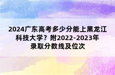 2024广东高考多少分能上黑龙江科技大学？附2022-2023年录取分数线及位次