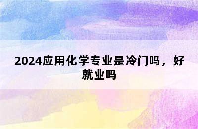 2024应用化学专业是冷门吗，好就业吗