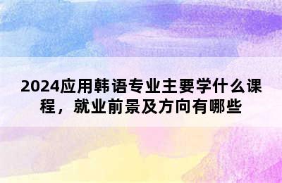 2024应用韩语专业主要学什么课程，就业前景及方向有哪些