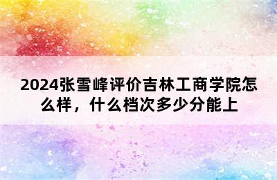 2024张雪峰评价吉林工商学院怎么样，什么档次多少分能上