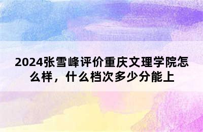 2024张雪峰评价重庆文理学院怎么样，什么档次多少分能上