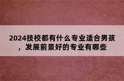 2024技校都有什么专业适合男孩，发展前景好的专业有哪些