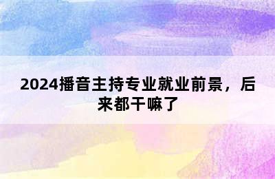 2024播音主持专业就业前景，后来都干嘛了