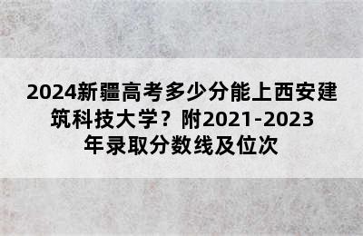 2024新疆高考多少分能上西安建筑科技大学？附2021-2023年录取分数线及位次