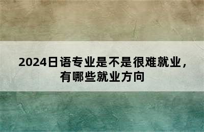 2024日语专业是不是很难就业，有哪些就业方向