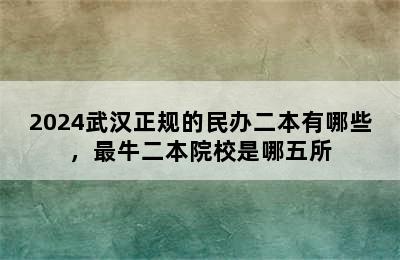 2024武汉正规的民办二本有哪些，最牛二本院校是哪五所