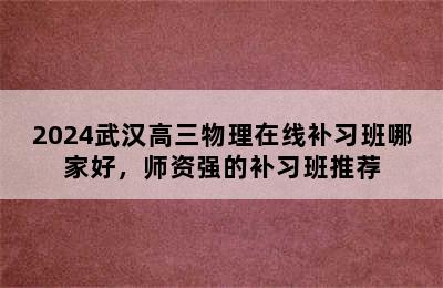 2024武汉高三物理在线补习班哪家好，师资强的补习班推荐