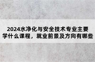 2024水净化与安全技术专业主要学什么课程，就业前景及方向有哪些