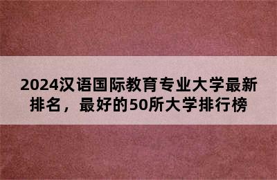 2024汉语国际教育专业大学最新排名，最好的50所大学排行榜