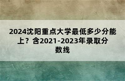 2024沈阳重点大学最低多少分能上？含2021-2023年录取分数线