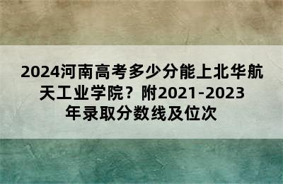 2024河南高考多少分能上北华航天工业学院？附2021-2023年录取分数线及位次