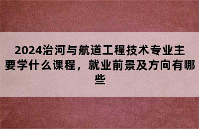 2024治河与航道工程技术专业主要学什么课程，就业前景及方向有哪些