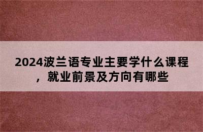 2024波兰语专业主要学什么课程，就业前景及方向有哪些