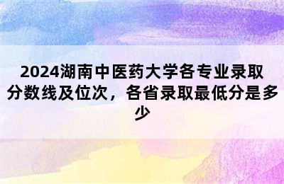 2024湖南中医药大学各专业录取分数线及位次，各省录取最低分是多少