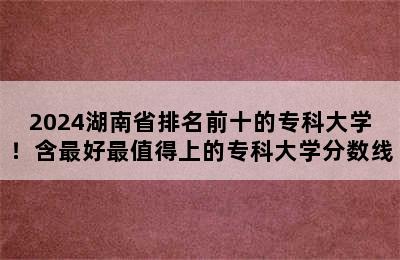 2024湖南省排名前十的专科大学！含最好最值得上的专科大学分数线