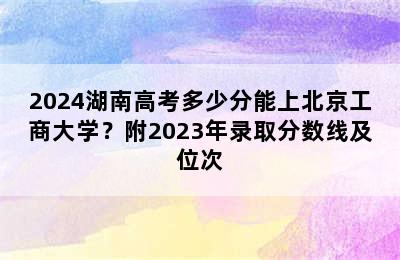 2024湖南高考多少分能上北京工商大学？附2023年录取分数线及位次