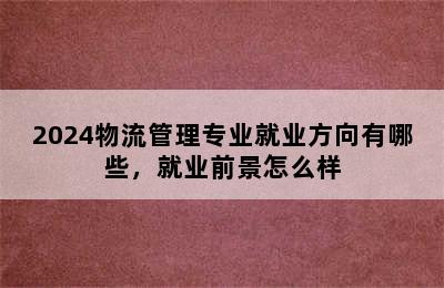 2024物流管理专业就业方向有哪些，就业前景怎么样