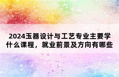 2024玉器设计与工艺专业主要学什么课程，就业前景及方向有哪些