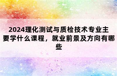 2024理化测试与质检技术专业主要学什么课程，就业前景及方向有哪些