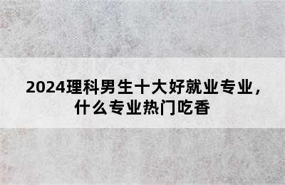 2024理科男生十大好就业专业，什么专业热门吃香