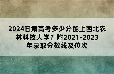 2024甘肃高考多少分能上西北农林科技大学？附2021-2023年录取分数线及位次