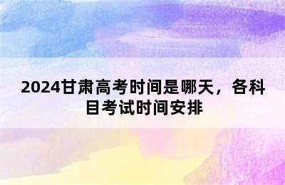 2024甘肃高考时间是哪天，各科目考试时间安排