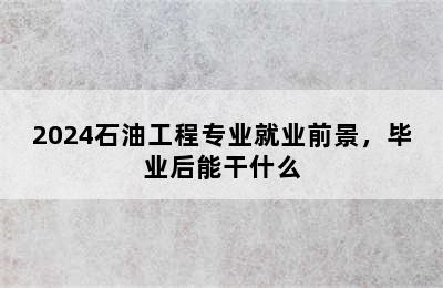 2024石油工程专业就业前景，毕业后能干什么