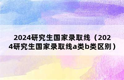 2024研究生国家录取线（2024研究生国家录取线a类b类区别）