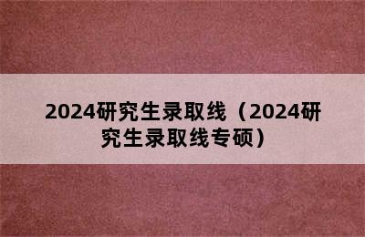 2024研究生录取线（2024研究生录取线专硕）