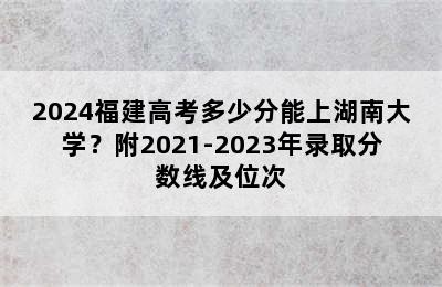 2024福建高考多少分能上湖南大学？附2021-2023年录取分数线及位次