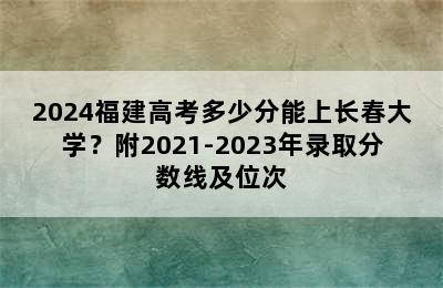 2024福建高考多少分能上长春大学？附2021-2023年录取分数线及位次