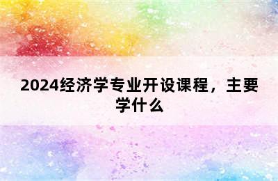 2024经济学专业开设课程，主要学什么