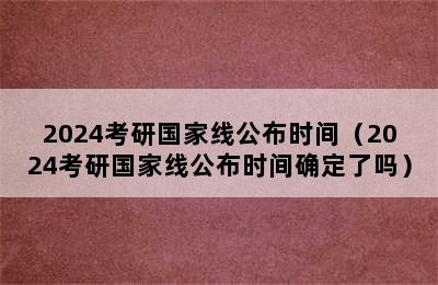 2024考研国家线公布时间（2024考研国家线公布时间确定了吗）