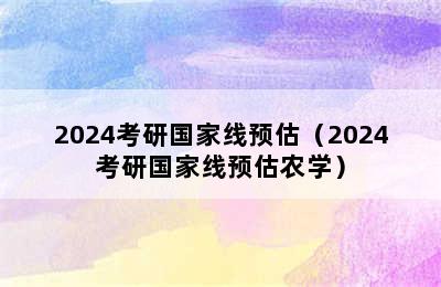 2024考研国家线预估（2024考研国家线预估农学）