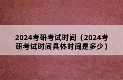 2024考研考试时间（2024考研考试时间具体时间是多少）