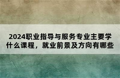 2024职业指导与服务专业主要学什么课程，就业前景及方向有哪些