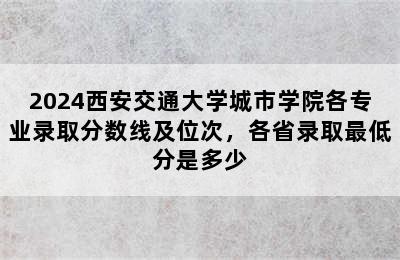 2024西安交通大学城市学院各专业录取分数线及位次，各省录取最低分是多少